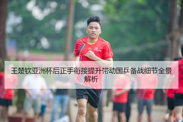 王楚钦亚洲杯后正手衔接提升带动国乒备战细节全景解析